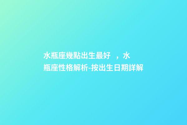 水瓶座幾點出生最好，水瓶座性格解析-按出生日期詳解
